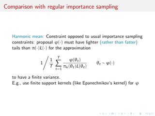 Comparison with regular importance sampling
Harmonic mean: Constraint opposed to usual importance sampling
constraints: proposal ϕ(·) must have lighter (rather than fatter)
tails than π(·)L(·) for the approximation
1
1
T
T
t=1
ϕ(θt)
πk(θt)L(θt)
θt ∼ ϕ(·)
to have a ﬁnite variance.
E.g., use ﬁnite support kernels (like Epanechnikov’s kernel) for ϕ
 