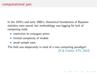 computational jam
In the 1970’s and early 1980’s, theoretical foundations of Bayesian
statistics were sound, but methodology was lagging for lack of
computing tools.
restriction to conjugate priors
limited complexity of models
small sample sizes
The ﬁeld was desperately in need of a new computing paradigm!
[X & Casella, STS, 2012]
 