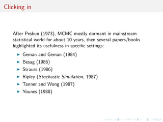 Clicking in
After Peskun (1973), MCMC mostly dormant in mainstream
statistical world for about 10 years, then several papers/books
highlighted its usefulness in speciﬁc settings:
Geman and Geman (1984)
Besag (1986)
Strauss (1986)
Ripley (Stochastic Simulation, 1987)
Tanner and Wong (1987)
Younes (1988)
 