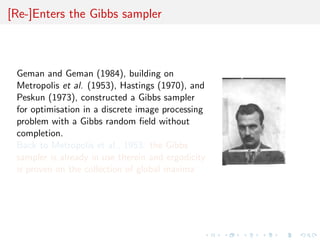[Re-]Enters the Gibbs sampler
Geman and Geman (1984), building on
Metropolis et al. (1953), Hastings (1970), and
Peskun (1973), constructed a Gibbs sampler
for optimisation in a discrete image processing
problem with a Gibbs random ﬁeld without
completion.
Back to Metropolis et al., 1953: the Gibbs
sampler is already in use therein and ergodicity
is proven on the collection of global maxima
 