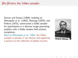 [Re-]Enters the Gibbs sampler
Geman and Geman (1984), building on
Metropolis et al. (1953), Hastings (1970), and
Peskun (1973), constructed a Gibbs sampler
for optimisation in a discrete image processing
problem with a Gibbs random ﬁeld without
completion.
Back to Metropolis et al., 1953: the Gibbs
sampler is already in use therein and ergodicity
is proven on the collection of global maxima
 