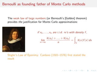Bernoulli as founding father of Monte Carlo methods
The weak law of large numbers (or Bernoulli’s [Golden] theorem)
provides the justiﬁcation for Monte Carlo approximations:
if x1, . . . , xn are i.i.d. rv’s with density f ,
lim
n→∞
h(x1) + . . . + h(xn)
n
=
X
h(x)f (x) dx
Stigler’s Law of Eponimy: Cardano (1501–1576) ﬁrst stated the
result
 