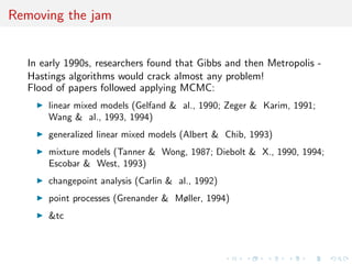 Removing the jam
In early 1990s, researchers found that Gibbs and then Metropolis -
Hastings algorithms would crack almost any problem!
Flood of papers followed applying MCMC:
linear mixed models (Gelfand & al., 1990; Zeger & Karim, 1991;
Wang & al., 1993, 1994)
generalized linear mixed models (Albert & Chib, 1993)
mixture models (Tanner & Wong, 1987; Diebolt & X., 1990, 1994;
Escobar & West, 1993)
changepoint analysis (Carlin & al., 1992)
point processes (Grenander & Møller, 1994)
&tc
 