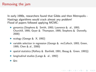 Removing the jam
In early 1990s, researchers found that Gibbs and then Metropolis -
Hastings algorithms would crack almost any problem!
Flood of papers followed applying MCMC:
genomics (Stephens & Smith, 1993; Lawrence & al., 1993;
Churchill, 1995; Geyer & Thompson, 1995; Stephens & Donnelly,
2000)
ecology (George & X, 1992)
variable selection in regression (George & mcCulloch, 1993; Green,
1995; Chen & al., 2000)
spatial statistics (Raftery & Banﬁeld, 1991; Besag & Green, 1993))
longitudinal studies (Lange & al., 1992)
&tc
 
