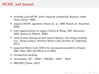 MCMC and beyond
reversible jump MCMC which impacted considerably Bayesian model
choice (Green, 1995)
adaptive MCMC algorithms (Haario & al., 1999; Roberts & Rosenthal,
2009)
exact approximations to targets (Tanner & Wong, 1987; Beaumont,
2003; Andrieu & Roberts, 2009)
comp’al stats catching up with comp’al physics: free energy sampling
(e.g., Wang-Landau), Hamilton Monte Carlo (Girolami & Calderhead,
2011)
sequential Monte Carlo (SMC) for non-sequential problems (Chopin,
2002; Neal, 2001; Del Moral et al 2006)
retrospective sampling
intractability: EP – GIMH – PMCMC – SMC2
– INLA
QMC[MC] (Owen, 2011)
 