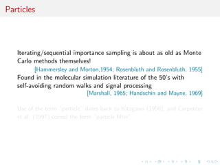 Particles
Iterating/sequential importance sampling is about as old as Monte
Carlo methods themselves!
[Hammersley and Morton,1954; Rosenbluth and Rosenbluth, 1955]
Found in the molecular simulation literature of the 50’s with
self-avoiding random walks and signal processing
[Marshall, 1965; Handschin and Mayne, 1969]
Use of the term “particle” dates back to Kitagawa (1996), and Carpenter
et al. (1997) coined the term “particle ﬁlter”.
 