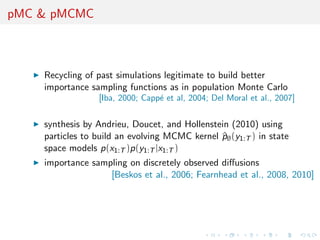 pMC & pMCMC
Recycling of past simulations legitimate to build better
importance sampling functions as in population Monte Carlo
[Iba, 2000; Capp´e et al, 2004; Del Moral et al., 2007]
synthesis by Andrieu, Doucet, and Hollenstein (2010) using
particles to build an evolving MCMC kernel ^pθ(y1:T ) in state
space models p(x1:T )p(y1:T |x1:T )
importance sampling on discretely observed diﬀusions
[Beskos et al., 2006; Fearnhead et al., 2008, 2010]
 