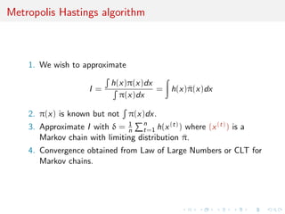Metropolis Hastings algorithm
1. We wish to approximate
I =
h(x)π(x)dx
π(x)dx
= h(x)¯π(x)dx
2. π(x) is known but not π(x)dx.
3. Approximate I with δ = 1
n
n
t=1 h(x(t)) where (x(t)) is a
Markov chain with limiting distribution ¯π.
4. Convergence obtained from Law of Large Numbers or CLT for
Markov chains.
 
