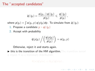 The ”accepted candidates”
˜q(·|zi ) =
α(zi , ·) q(·|zi )
p(zi )
q(·|zi )
p(zi )
,
where p(zi ) = α(zi , y) q(y|zi )dy. To simulate from ˜q(·|zi ):
1. Propose a candidate y ∼ q(·|zi )
2. Accept with probability
˜q(y|zi )
q(y|zi )
p(zi )
= α(zi , y)
Otherwise, reject it and starts again.
this is the transition of the HM algorithm.The transition kernel
˜q enjoys ˜π as a stationary distribution:
˜π(x)˜q(y|x) = ˜π(y)˜q(x|y) ,
 
