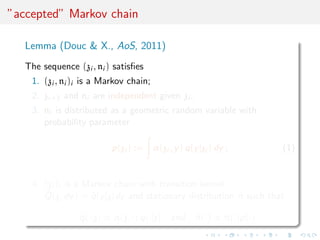 ”accepted” Markov chain
Lemma (Douc & X., AoS, 2011)
The sequence (zi , ni ) satisﬁes
1. (zi , ni )i is a Markov chain;
2. zi+1 and ni are independent given zi ;
3. ni is distributed as a geometric random variable with
probability parameter
p(zi ) := α(zi , y) q(y|zi ) dy ; (1)
4. (zi )i is a Markov chain with transition kernel
˜Q(z, dy) = ˜q(y|z)dy and stationary distribution ˜π such that
˜q(·|z) ∝ α(z, ·) q(·|z) and ˜π(·) ∝ π(·)p(·) .
 