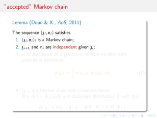 ”accepted” Markov chain
Lemma (Douc & X., AoS, 2011)
The sequence (zi , ni ) satisﬁes
1. (zi , ni )i is a Markov chain;
2. zi+1 and ni are independent given zi ;
3. ni is distributed as a geometric random variable with
probability parameter
p(zi ) := α(zi , y) q(y|zi ) dy ; (1)
4. (zi )i is a Markov chain with transition kernel
˜Q(z, dy) = ˜q(y|z)dy and stationary distribution ˜π such that
˜q(·|z) ∝ α(z, ·) q(·|z) and ˜π(·) ∝ π(·)p(·) .
 