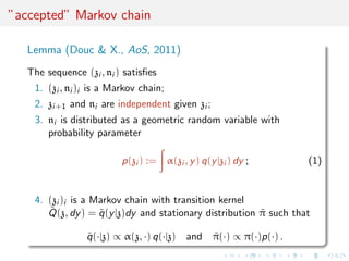 ”accepted” Markov chain
Lemma (Douc & X., AoS, 2011)
The sequence (zi , ni ) satisﬁes
1. (zi , ni )i is a Markov chain;
2. zi+1 and ni are independent given zi ;
3. ni is distributed as a geometric random variable with
probability parameter
p(zi ) := α(zi , y) q(y|zi ) dy ; (1)
4. (zi )i is a Markov chain with transition kernel
˜Q(z, dy) = ˜q(y|z)dy and stationary distribution ˜π such that
˜q(·|z) ∝ α(z, ·) q(·|z) and ˜π(·) ∝ π(·)p(·) .
 
