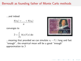Bernoulli as founding father of Monte Carlo methods
...and indeed
h(x1) + . . . + h(xn)
n
converges to
I =
X
h(x)f (x) dx
...meaning that provided we can simulate xi ∼ f (·) long and fast
“enough”, the empirical mean will be a good “enough”
approximation to I
 