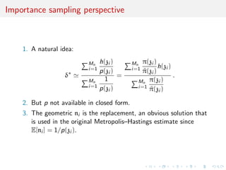 Importance sampling perspective
1. A natural idea:
δ∗
Mn
i=1
h(zi )
p(zi )
Mn
i=1
1
p(zi )
=
Mn
i=1
π(zi )
˜π(zi )
h(zi )
Mn
i=1
π(zi )
˜π(zi )
.
2. But p not available in closed form.
3. The geometric ni is the replacement, an obvious solution that
is used in the original Metropolis–Hastings estimate since
E[ni ] = 1/p(zi ).
 