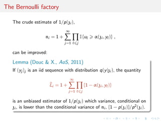 The Bernoulli factory
The crude estimate of 1/p(zi ),
ni = 1 +
∞
j=1 j
I {u α(zi , y )} ,
can be improved:
Lemma (Douc & X., AoS, 2011)
If (yj )j is an iid sequence with distribution q(y|zi ), the quantity
^ξi = 1 +
∞
j=1 j
{1 − α(zi , y )}
is an unbiased estimator of 1/p(zi ) which variance, conditional on
zi , is lower than the conditional variance of ni , {1 − p(zi )}/p2(zi ).
 