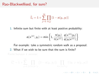Rao-Blackwellised, for sure?
^ξi = 1 +
∞
j=1 j
{1 − α(zi , y )}
1. Inﬁnite sum but ﬁnite with at least positive probability:
α(x(t)
, yt) = min 1,
π(yt)
π(x(t))
q(x(t)|yt)
q(yt|x(t))
For example: take a symmetric random walk as a proposal.
2. What if we wish to be sure that the sum is ﬁnite?
Finite horizon k version:
^ξk
i = 1 +
∞
j=1 1 k∧j
1 − α(zi , yj )
k+1 j
I {u α(zi , y )}
 
