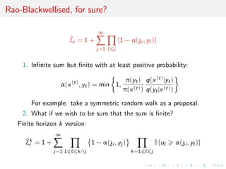 Rao-Blackwellised, for sure?
^ξi = 1 +
∞
j=1 j
{1 − α(zi , y )}
1. Inﬁnite sum but ﬁnite with at least positive probability:
α(x(t)
, yt) = min 1,
π(yt)
π(x(t))
q(x(t)|yt)
q(yt|x(t))
For example: take a symmetric random walk as a proposal.
2. What if we wish to be sure that the sum is ﬁnite?
Finite horizon k version:
^ξk
i = 1 +
∞
j=1 1 k∧j
1 − α(zi , yj )
k+1 j
I {u α(zi , y )}
 