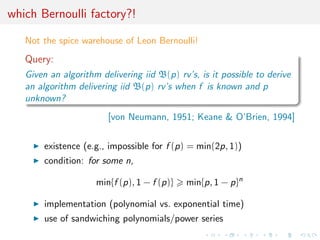 which Bernoulli factory?!
Not the spice warehouse of Leon Bernoulli!
Query:
Given an algorithm delivering iid B(p) rv’s, is it possible to derive
an algorithm delivering iid B(p) rv’s when f is known and p
unknown?
[von Neumann, 1951; Keane & O’Brien, 1994]
existence (e.g., impossible for f (p) = min(2p, 1))
condition: for some n,
min{f (p), 1 − f (p)} min{p, 1 − p}n
implementation (polynomial vs. exponential time)
use of sandwiching polynomials/power series
 