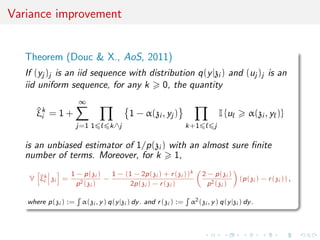 Variance improvement
Theorem (Douc & X., AoS, 2011)
If (yj )j is an iid sequence with distribution q(y|zi ) and (uj )j is an
iid uniform sequence, for any k 0, the quantity
^ξk
i = 1 +
∞
j=1 1 k∧j
1 − α(zi , yj )
k+1 j
I {u α(zi , y )}
is an unbiased estimator of 1/p(zi ) with an almost sure ﬁnite
number of terms. Moreover, for k 1,
V ^ξk
i zi =
1 − p(zi )
p2(zi )
−
1 − (1 − 2p(zi ) + r(zi ))k
2p(zi ) − r(zi )
2 − p(zi )
p2(zi )
(p(zi ) − r(zi )) ,
where p(zi ) := α(zi , y) q(y|zi ) dy. and r(zi ) := α2(zi , y) q(y|zi ) dy.
 