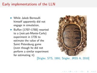 Early implementations of the LLN
While Jakob Bernoulli
himself apparently did not
engage in simulation,
Buﬀon (1707–1788) resorted
to a (not-yet-Monte-Carlo)
experiment in 1735 to
estimate the value of the
Saint Petersburg game
(even though he did not
perform a similar experiment
for estimating π)
[Stigler, STS, 1991; Stigler, JRSS A, 2010]
 
