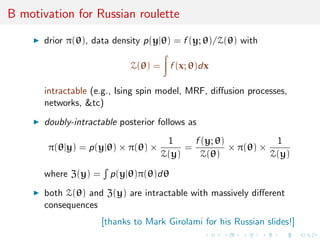 B motivation for Russian roulette
drior π(θ), data density p(y|θ) = f (y; θ)/Z(θ) with
Z(θ) = f (x; θ)dx
intractable (e.g., Ising spin model, MRF, diﬀusion processes,
networks, &tc)
doubly-intractable posterior follows as
π(θ|y) = p(y|θ) × π(θ) ×
1
Z(y)
=
f (y; θ)
Z(θ)
× π(θ) ×
1
Z(y)
where Z(y) = p(y|θ)π(θ)dθ
both Z(θ) and Z(y) are intractable with massively diﬀerent
consequences
[thanks to Mark Girolami for his Russian slides!]
 
