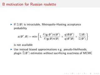 B motivation for Russian roulette
If Z(θ) is intractable, Metropolis–Hasting acceptance
probability
α(θ , θ) = min 1,
f (y; θ )π(θ )
f (y; θ)π(θ)
×
q(θ|θ )
q(θ |θ)
×
Z(θ)
Z(θ )
is not available
Use instead biased approximations e.g. pseudo-likelihoods,
plugin ^Z(θ ) estimates without sacriﬁcing exactness of MCMC
 
