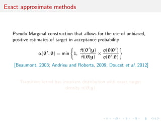 Exact approximate methods
Pseudo-Marginal construction that allows for the use of unbiased,
positive estimates of target in acceptance probability
α(θ , θ) = min 1,
^π(θ |y)
^π(θ|y)
×
q(θ|θ )
q(θ |θ)
[Beaumont, 2003; Andrieu and Roberts, 2009; Doucet et al, 2012]
Transition kernel has invariant distribution with exact target
density π(θ|y)
 