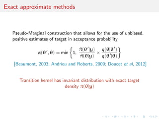 Exact approximate methods
Pseudo-Marginal construction that allows for the use of unbiased,
positive estimates of target in acceptance probability
α(θ , θ) = min 1,
^π(θ |y)
^π(θ|y)
×
q(θ|θ )
q(θ |θ)
[Beaumont, 2003; Andrieu and Roberts, 2009; Doucet et al, 2012]
Transition kernel has invariant distribution with exact target
density π(θ|y)
 