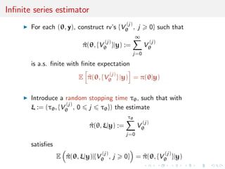 Inﬁnite series estimator
For each (θ, y), construct rv’s {V
(j)
θ , j 0} such that
^π(θ, {V
(j)
θ }|y) :=
∞
j=0
V
(j)
θ
is a.s. ﬁnite with ﬁnite expectation
E ^π(θ, {V
(j)
θ } |y) = π(θ|y)
Introduce a random stopping time τθ, such that with
ξ := (τθ, {V
(j)
θ , 0 j τθ}) the estimate
^π(θ, ξ|y) :=
τθ
j=0
V
(j)
θ
satisﬁes
E ^π(θ, ξ|y)|{V
(j)
θ , j 0} = ^π(θ, {V
(j)
θ }|y)
 
