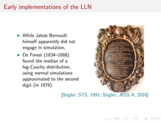Early implementations of the LLN
While Jakob Bernoulli
himself apparently did not
engage in simulation,
De Forest (1834–1888)
found the median of a
log-Cauchy distribution,
using normal simulations
approximated to the second
digit (in 1876)
[Stigler, STS, 1991; Stigler, JRSS A, 2010]
 