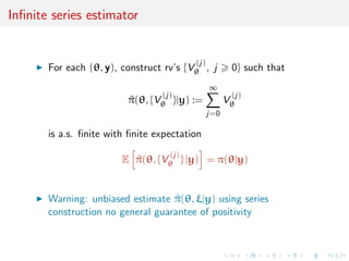 Inﬁnite series estimator
For each (θ, y), construct rv’s {V
(j)
θ , j 0} such that
^π(θ, {V
(j)
θ }|y) :=
∞
j=0
V
(j)
θ
is a.s. ﬁnite with ﬁnite expectation
E ^π(θ, {V
(j)
θ } |y) = π(θ|y)
Warning: unbiased estimate ^π(θ, ξ|y) using series
construction no general guarantee of positivity
 