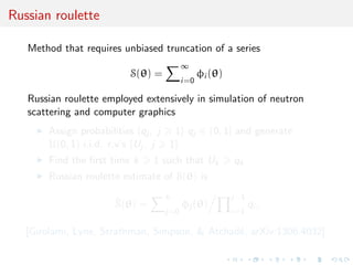 Russian roulette
Method that requires unbiased truncation of a series
S(θ) =
∞
i=0
φi (θ)
Russian roulette employed extensively in simulation of neutron
scattering and computer graphics
Assign probabilities {qj , j 1} qj ∈ (0, 1] and generate
U(0, 1) i.i.d. r.v’s {Uj , j 1}
Find the ﬁrst time k 1 such that Uk qk
Russian roulette estimate of S(θ) is
^S(θ) =
k
j=0
φj (θ)
j−1
i=1
qi ,
[Girolami, Lyne, Strathman, Simpson, & Atchad´e, arXiv:1306.4032]
 