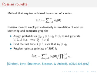 Russian roulette
Method that requires unbiased truncation of a series
S(θ) =
∞
i=0
φi (θ)
Russian roulette employed extensively in simulation of neutron
scattering and computer graphics
Assign probabilities {qj , j 1} qj ∈ (0, 1] and generate
U(0, 1) i.i.d. r.v’s {Uj , j 1}
Find the ﬁrst time k 1 such that Uk qk
Russian roulette estimate of S(θ) is
^S(θ) =
k
j=0
φj (θ)
j−1
i=1
qi ,
[Girolami, Lyne, Strathman, Simpson, & Atchad´e, arXiv:1306.4032]
 