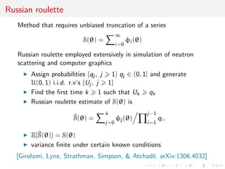 Russian roulette
Method that requires unbiased truncation of a series
S(θ) =
∞
i=0
φi (θ)
Russian roulette employed extensively in simulation of neutron
scattering and computer graphics
Assign probabilities {qj , j 1} qj ∈ (0, 1] and generate
U(0, 1) i.i.d. r.v’s {Uj , j 1}
Find the ﬁrst time k 1 such that Uk qk
Russian roulette estimate of S(θ) is
^S(θ) =
k
j=0
φj (θ)
j−1
i=1
qi ,
E{^S(θ)} = S(θ)
variance ﬁnite under certain known conditions
[Girolami, Lyne, Strathman, Simpson, & Atchad´e, arXiv:1306.4032]
 