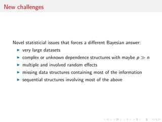 New challenges
Novel statisticial issues that forces a diﬀerent Bayesian answer:
very large datasets
complex or unknown dependence structures with maybe p n
multiple and involved random eﬀects
missing data structures containing most of the information
sequential structures involving most of the above
 