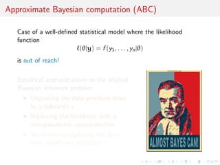 Approximate Bayesian computation (ABC)
Case of a well-deﬁned statistical model where the likelihood
function
(θ|y) = f (y1, . . . , yn|θ)
is out of reach!
Empirical approximations to the original
Bayesian inference problem
Degrading the data precision down
to a tolerance ε
Replacing the likelihood with a
non-parametric approximation
Summarising/replacing the data
with insuﬃcient statistics
 