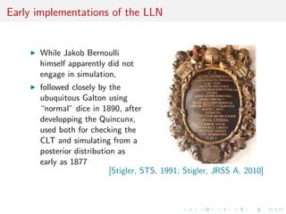 Early implementations of the LLN
While Jakob Bernoulli
himself apparently did not
engage in simulation,
followed closely by the
ubuquitous Galton using
“normal” dice in 1890, after
developping the Quincunx,
used both for checking the
CLT and simulating from a
posterior distribution as
early as 1877
[Stigler, STS, 1991; Stigler, JRSS A, 2010]
 