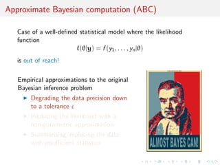 Approximate Bayesian computation (ABC)
Case of a well-deﬁned statistical model where the likelihood
function
(θ|y) = f (y1, . . . , yn|θ)
is out of reach!
Empirical approximations to the original
Bayesian inference problem
Degrading the data precision down
to a tolerance ε
Replacing the likelihood with a
non-parametric approximation
Summarising/replacing the data
with insuﬃcient statistics
 