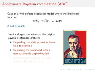 Approximate Bayesian computation (ABC)
Case of a well-deﬁned statistical model where the likelihood
function
(θ|y) = f (y1, . . . , yn|θ)
is out of reach!
Empirical approximations to the original
Bayesian inference problem
Degrading the data precision down
to a tolerance ε
Replacing the likelihood with a
non-parametric approximation
Summarising/replacing the data
with insuﬃcient statistics
 