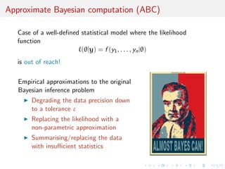 Approximate Bayesian computation (ABC)
Case of a well-deﬁned statistical model where the likelihood
function
(θ|y) = f (y1, . . . , yn|θ)
is out of reach!
Empirical approximations to the original
Bayesian inference problem
Degrading the data precision down
to a tolerance ε
Replacing the likelihood with a
non-parametric approximation
Summarising/replacing the data
with insuﬃcient statistics
 
