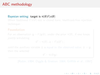 ABC methodology
Bayesian setting: target is π(θ)f (x|θ)
When likelihood f (x|θ) not in closed form, likelihood-free rejection
technique:
Foundation
For an observation y ∼ f (y|θ), under the prior π(θ), if one keeps
jointly simulating
θ ∼ π(θ) , z ∼ f (z|θ ) ,
until the auxiliary variable z is equal to the observed value, z = y,
then the selected
θ ∼ π(θ|y)
[Rubin, 1984; Diggle & Gratton, 1984; Griﬃth et al., 1997]
 