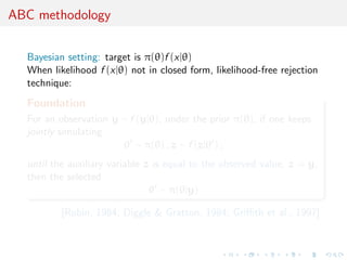 ABC methodology
Bayesian setting: target is π(θ)f (x|θ)
When likelihood f (x|θ) not in closed form, likelihood-free rejection
technique:
Foundation
For an observation y ∼ f (y|θ), under the prior π(θ), if one keeps
jointly simulating
θ ∼ π(θ) , z ∼ f (z|θ ) ,
until the auxiliary variable z is equal to the observed value, z = y,
then the selected
θ ∼ π(θ|y)
[Rubin, 1984; Diggle & Gratton, 1984; Griﬃth et al., 1997]
 