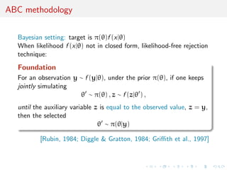 ABC methodology
Bayesian setting: target is π(θ)f (x|θ)
When likelihood f (x|θ) not in closed form, likelihood-free rejection
technique:
Foundation
For an observation y ∼ f (y|θ), under the prior π(θ), if one keeps
jointly simulating
θ ∼ π(θ) , z ∼ f (z|θ ) ,
until the auxiliary variable z is equal to the observed value, z = y,
then the selected
θ ∼ π(θ|y)
[Rubin, 1984; Diggle & Gratton, 1984; Griﬃth et al., 1997]
 