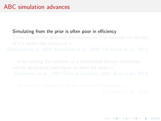 ABC simulation advances
Simulating from the prior is often poor in eﬃciency
Either modify the proposal distribution on θ to increase the density
of x’s within the vicinity of y...
[Marjoram et al, 2003; Beaumont et al., 2009, Del Moral et al., 2012]
...or by viewing the problem as a conditional density estimation
and by developing techniques to allow for larger
[Beaumont et al., 2002; Blum & Fran¸cois, 2010; Biau et al., 2013]
.....or even by including in the inferential framework [ABCµ]
[Ratmann et al., 2009]
 