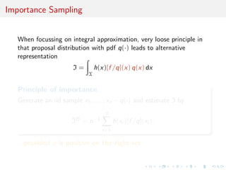 Importance Sampling
When focussing on integral approximation, very loose principle in
that proposal distribution with pdf q(·) leads to alternative
representation
I =
X
h(x){f /q}(x) q(x) dx
Principle of importance
Generate an iid sample x1, . . . , xn ∼ q(·) and estimate I by
^IIS
= n−1
n
i=1
h(xi ){f /q}(xi ).
...provided q is positive on the right set
 