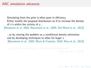 ABC simulation advances
Simulating from the prior is often poor in eﬃciency
Either modify the proposal distribution on θ to increase the density
of x’s within the vicinity of y...
[Marjoram et al, 2003; Beaumont et al., 2009, Del Moral et al., 2012]
...or by viewing the problem as a conditional density estimation
and by developing techniques to allow for larger
[Beaumont et al., 2002; Blum & Fran¸cois, 2010; Biau et al., 2013]
.....or even by including in the inferential framework [ABCµ]
[Ratmann et al., 2009]
 
