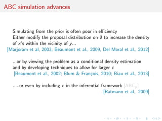 ABC simulation advances
Simulating from the prior is often poor in eﬃciency
Either modify the proposal distribution on θ to increase the density
of x’s within the vicinity of y...
[Marjoram et al, 2003; Beaumont et al., 2009, Del Moral et al., 2012]
...or by viewing the problem as a conditional density estimation
and by developing techniques to allow for larger
[Beaumont et al., 2002; Blum & Fran¸cois, 2010; Biau et al., 2013]
.....or even by including in the inferential framework [ABCµ]
[Ratmann et al., 2009]
 