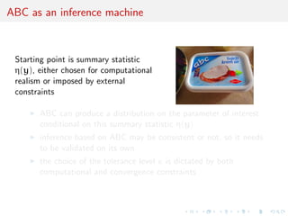 ABC as an inference machine
Starting point is summary statistic
η(y), either chosen for computational
realism or imposed by external
constraints
ABC can produce a distribution on the parameter of interest
conditional on this summary statistic η(y)
inference based on ABC may be consistent or not, so it needs
to be validated on its own
the choice of the tolerance level is dictated by both
computational and convergence constraints
 