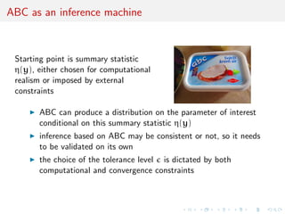 ABC as an inference machine
Starting point is summary statistic
η(y), either chosen for computational
realism or imposed by external
constraints
ABC can produce a distribution on the parameter of interest
conditional on this summary statistic η(y)
inference based on ABC may be consistent or not, so it needs
to be validated on its own
the choice of the tolerance level is dictated by both
computational and convergence constraints
 