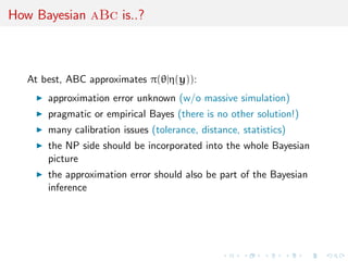How Bayesian aBc is..?
At best, ABC approximates π(θ|η(y)):
approximation error unknown (w/o massive simulation)
pragmatic or empirical Bayes (there is no other solution!)
many calibration issues (tolerance, distance, statistics)
the NP side should be incorporated into the whole Bayesian
picture
the approximation error should also be part of the Bayesian
inference
 